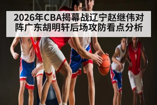 2026年CBA揭幕战辽宁赵继伟对阵广东胡明轩后场攻防看点分析